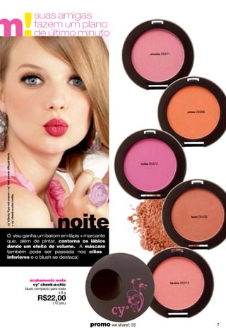 m!
            suas amigas
            fazem um plano
            de último minuto
                                                                  05371




                                                                                  05369




                                                          05372




                          noite
                                                                                   00106




O visu ganha um batom em lápis + marcante
que, além de pintar, contorna os lábios
dando um efeito de volume. A máscara
também pode ser passada nos cílios
inferiores e o blush se destaca!




         acabamento mate
                                                                          05373
          cyº cheek-a-chic
       blush compacto para rosto
                           4.8 g

                       ( 12 pts.)




                                    promo we share!: 55                                    7
 