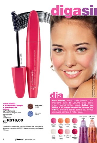 12620
                                                                       digasim




                                                                       dia
                                                                       Pela manhã, você pode passar uma
curva definida                                                         máscara que dá volume aos cílios,
e mais volume, aplique                                                 mas, normalmente, usará brilho nos
e se esqueça de                                       12623            lábios e só um pouquinho de sombra nos
retocar                                                                olhos... Mesmo assim, tenha seu estojo
cy° volumania
máscara volume para cílios,                                            de make sempre à mão, claro!
zero retoques*                                        12612
10 g
de R$20,00                                                                                             12848   12688
por   R$16,00
( 9 pts.)

*Teste de volume realizado com 18 voluntárias sob condições de         12686           12687
laboratório (Laboratório BELCORP). Mantém a curva dos cílios por até           12663           12679
16 horas.




                                                                                       12684
8                   promo we share!: 55                                12682   12685           12683
 
