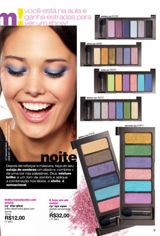 m!
                   você está na aula e
                   ganha estradas para                                  05185


                   ver um show!

                                                              00367




                                                                       00370




                                                               00372




                                                                                01817


                                                          6
                                                      0181




                                noite
 Depois de reforçar a máscara, faça do seu
 estojo de sombras um aliado e combine +
 de uma cor nas pálpebras. Dica: misture
 brilho a um tom de sombra e aplique
 a combinação nos lábios, o efeito é
 sensacional.



brilho translúcido com           6 tons em um
aroma                            estojo
cy° star glow                    cy° syx eyes
brilho labial extra gloss com    sexteto de sombras
aroma                            7g
10 ml
                                 ( 17 pts.)
( 7 pts.)


                                                                                        9
 