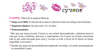 CYZONE: Marca de la empresa Belcorp.
Surge en el 2002: Evolución de la marca Cyberzone hacia un enfoque más femenino.
Segmento objetivo: Jóvenes entre 15 y 24 años.
Posicionamiento:
“Más que una marca juvenil, Cyzone es una actitud descomplicada y optimista hacia la
vida que invita a disfrutar, atreverse y experimentar. En Cyzone los jóvenes encuentran
todo lo que están buscando para crear y re-crear su look a través de lo último en moda,
maquillaje y accesorios”.
Siendo una marca de personalidad descomplicada, divertida, a la moda, preocupada por
la comunidad Cyzone.
 