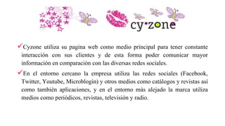 Cyzone utiliza su pagina web como medio principal para tener constante
interacción con sus clientes y de esta forma poder comunicar mayor
información en comparación con las diversas redes sociales.
En el entorno cercano la empresa utiliza las redes sociales (Facebook,
Twitter, Youtube, Microblogin) y otros medios como catálogos y revistas así
como también aplicaciones, y en el entorno más alejado la marca utiliza
medios como periódicos, revistas, televisión y radio.
 