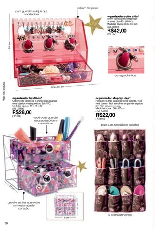 cabem 39 pares
                                     para guardar as bijus que
                                           você adora
                                                                                                                  organizador cofre chic*
                                                                                                                  Enfim você poderá organizar
                                                                                                                  as suas bijus!Em plástico.
                                                                                                                  Medidas aprox.: 8.3 x 9.4 cm
                                                                                                                  cód. 36851

                                                                                                                  ( 25 pts.)
                         9.4 cm




                                                                                                                          com ganchinhos
* Não inclui produtos.




                                                                     8.3 x 9.4 cm



                                  organizador box3box*                                               organizador step by step*
                                  Coberto de corações e pronto para guardar                          Pendure-o atrás da porta ou na parede, você
                                  seus objetos mais queridos. Em PVC.                                verá como é fácil escolher um par de sapatos!
                                  Medidas aprox.: 11 x 11 x 22                                       Em Non Woven e metal.
                                  cód. 34600                                                         Medidas aprox.: 50 x 97 cm
                                                                                                     cód. 34610
                                  ( 17 pts.)
                                                     você pode guardar                               ( 13 pts.)
                                                      seus acessórios e
                                                         cosméticos
                                                                                                          para suas sandálias e sapatos




                          22
                             cm




                         gavetinhas transparentes
                                                                                       11 cm




                            com estampa de
                                 coração

                                                                                                                  12 compartimentos
                                                                               11 cm

               10
 