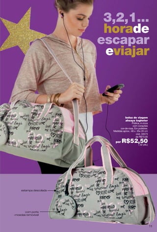 3,2,1...
                          horade
                         escapar
                          eviajar



                                      bolsa de viagem
                                      always togheter
                                            Prática, é cinza
                                             com corações
                                 cor-de-rosa. Em poliéster.
                           Medidas aprox.: 48 x 25x 20 cm
                                                cód. 33573
                                               de R$70,00

                             por   R$52,50
                                       ( 32 pts.)




     estampa descolada




       com porta
-moedas removível



                                                               11
 