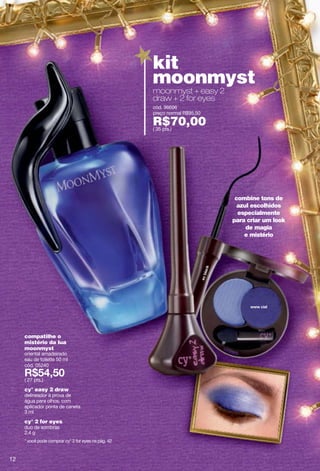 kit
                                                     moonmyst
                                                     moonmyst + easy 2
                                                     draw + 2 for eyes
                                                     cód. 96696
                                                     preço normal R$95,50

                                                     R$70,00
                                                     ( 35 pts.)




                                                                             combine tons de
                                                                              azul escolhidos
                                                                              especialmente
                                                                            para criar um look
                                                                                 de magia
                                                                                e mistério




     compatilhe o
     mistério da lua
     moonmyst
     oriental amadeirado
     eau de toilette 50 ml
     cód. 05240

     ( 27 pts.)
     cy° easy 2 draw
     delineador à prova de
     água para olhos, com
     aplicador ponta de caneta
     3 ml
     cy° 2 for eyes
     duo de sombras
     2.4 g
     * você pode comprar cy° 2 for eyes na pág. 42



12
 