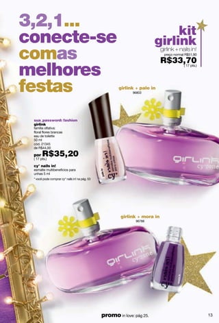 3,2,1...                                                                           kit
conecte-se                                                               girlink
comas                                                                     girlink + nails in!
                                                                             preço normal R$51,90

                                                                            R$33,70
melhores                                                                        ( 17 pts.)




festas                                                 girlink + pale in
                                                              96803




 sua_password: fashion
 girlink
 família olfativa:
 floral flores brancas
 eau de toilette
 50 ml
 cód. 21345
 de R$44,00

 por   R$35,20
 ( 17 pts.)

 cy° nails in!
 esmalte multibenefícios para
 unhas 5 ml
 * você pode comprar cy° nails in! na pág. 53




                                                        girlink + mora in
                                                               96788




                                                promo in love: pág 25.                              13
 