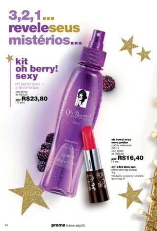 3,2,1...
     reveleseus
     mistérios...
      kit
      oh berry!
      sexy
      oh berry! sexy +
      x-tra time lips
      cód. 96730
      de R$30,50

      por   R$23,80
      ( 12 pts.)




                                                  oh berry! sexy
                                                  mora potion
                                                  colônia refrescante
                                                  200 ml
                                                  cód. 12563
                                                  de R$20,50

                                                  por   R$16,40
                                                  ( 8 pts.)

                                                  cy° x-tra time lips
                                                  batom de longa duração
                                                  4g
                                                  *Você pode comprar cy° x-tra time
                                                  lips na pág. 47




14                       promo in love: pág 25.
 