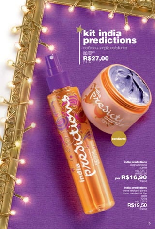kit india
predictions
colônia + argila esfoliante
cód. 96823
R$42,00

R$27,00
( 13 pts.)




                 esfoliante




                          india predictions
                                colônia feminina
                                          200 ml
                                     cód. 12771
                                    de R$22,50

                   por   R$16,90
                              ( 8 pts.)

                          india predictions
                         creme esfoliante para o
                         corpo, com textura tipo
                                           argila
                                           120 g
                                     cód. 12774

                                         ( 9 pts.)




                                                     15
 