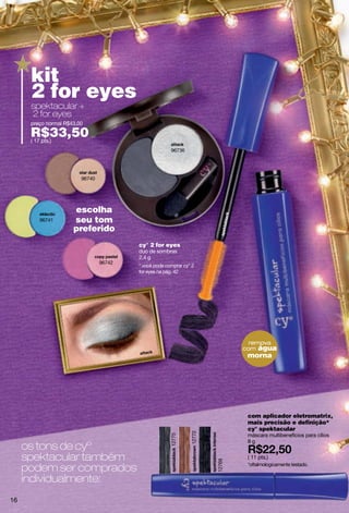 kit
      2 for eyes
      spektacular +
      2 for eyes
      preço normal R$43,00

      R$33,50
      ( 17 pts.)
                                                       96736




                         96740




                      escolha
         96741        seu tom
                      preferido
                                         cy° 2 for eyes
                                         duo de sombras
                                         2.4 g
                                 96742
                                         * você pode comprar cy° 2
                                         for eyes na pág. 42




                                                                                  remova
                                                                                com água
                                                                                 morna




                                                                                 com aplicador eletromatrix,
                                                                                 mais precisão e definição*
                                                                                 cy° spektacular
                                                                12772




                                                                                 máscara multibenefìcios para cílios
                                                       12775




                                                                                 8g
     os tons de cyº
     spektacular também                                                          ( 11 pts.)
                                                                        12769




     podem ser comprados                                                         *oftalmologicamente testado.


     individualmente:
16
 