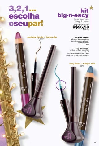 3,2,1...                                    kit
escolha                          big-n-eacy
                                       big-n-eacy +

oseupar!                                                    easy 2 draw
                                                           preço normal R$36,00

                                                        R$26,50
                                                            ( 13 pts.)




    metalcy fucsia + brown dip                              cy° easy 2 draw
               96774                                 delineador à prova de água
                                                      para olhos, com aplicador
                                                                ponta de caneta
                                                                            3 ml

                                                              cy° big-n-eacy
                                                   sombras em lápis para olhos
                                                                         2.2 g
                                               *você pode comprar cy° easy 2 draw
                                             na pág. 51 e cy° big-n-easy na pág. 46




                                                  cyty blues + turquo dive
                                                                     96701




                                     canet
                                  ta
                                         a
                              n
                            po




                                                                                      17
 