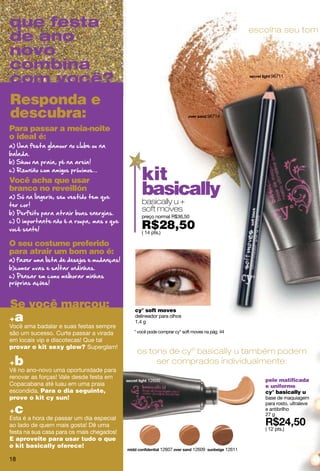 que festa                                                                                          escolha seu tom
de ano
novo
combina
com você?                                                                                               96711




Responda e
descubra:                                                                       96714

Para passar a meia-noite
o ideal é:




Você acha que usar                            kit
branco no reveillón                           basically
                                              basically u +
                                              soft moves
                                              preço normal R$36,50

                                              R$28,50
                                              ( 14 pts.)

O seu costume preferido
para atrair um bom ano é:




Se você marcou:                            cy° soft moves
+a                                         delineador para olhos
                                           1.4 g
Você ama badalar e suas festas sempre
são um sucesso. Curte passar a virada      * você pode comprar cy° soft moves na pág. 44
em locais vip e discotecas! Que tal
provar o kit sexy glow? Superglam!
                                            os tons de cyº basically u também podem
+b                                               ser comprados individualmente:
Vê no ano-novo uma oportunidade para
renovar as forças! Vale desde festa em
                                                 12600                                                pele matificada
Copacabana até luau em uma praia                                                                      e uniforme
escondida. Para o dia seguinte,                                                                       cy° basically u
prove o kit cy sun!                                                                                   base de maquiagem

 c
                                                                                                      para rosto, ultraleve
+                                                                                                     e antibrilho
                                                                                                      27 g
Esta é a hora de passar um dia especial
ao lado de quem mais gosta! Dê uma
                                                                                                      ( 12 pts.)
festa na sua casa para os mais chegados!
E aproveite para usar tudo o que
o kit basically oferece!
                                                       12607            12609              12611

18
 