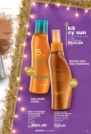 preferido!




                                                                    kit
    96710
                                                                    cy sun
                                                                    be gold + color shot
                                                                    cód. 96808
                                                                    preço normal R$58,00

                                                                    R$43,60
                                                                    ( 22 pts.)

  96729




              com
             FPS 15



                                                                          não
                                                                        mancha
                                                                        a roupa




              brilha e tem proteção            autrobronzeador
              contra os raios UVA              acabamento uniforme
              cy° sun be gold                  cyº sun color shot
              bronzeador corporal              loção autobronzeadora
              com reflexos                     para rosto e corpo com
              120 ml                           efeito gradativo
              cód. 12755                       130 ml
              de R$29,00                       cód. 14921
              por   R$21,80
              ( 11 pts.)                       ( 14 pts.)

                           promo in love: pág 25.                                          19
 