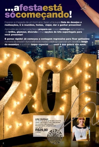 ...afestaestá
                                                           sócomeçando!
                                                           Esperar a chegada de um bom ano, fazer uma superlista de desejos e
                                                           realizações, ir à reuniões, festas, viajar, dar e ganhar presentes!
                                                           Aproveite as comemorações e prepare-se: nosso catálogo vem cheinho
                                                           de brilho, glamour, diversão e traz opções de kits superlegais para
                                                           você presentar!
                                                           E pense rápido! Já começou a contagem regressiva para ﬁcar gatíssima
                                                           na hora da virada!!! Aproveite todo nosso catálogo para ter um reveillón longe
                                                           da mesmice e com um toque especial que você e sua galera vão amar.
ºConfira a tabela de medidas de roupas e anéis na pág. 4




                                                                                       colar destinum
                                                                                       Os detalhes do pingente são o charme
                                                                                       nesse colar longo e lindo, para arrasar
                                                                                       nos eventos mais especiais.
                                                                                       Medidas aprox.: pingente 5 cm
                                                                                       cód. 38101

                                                                                       ( 18 pts.)




       2
 