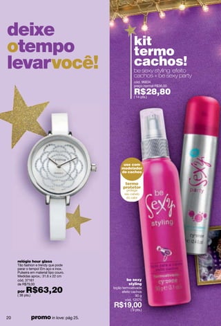 deixe
                                                     kit
otempo                                               termo
levarvocê!                                           cachos!
                                                     be sexy styling efeito
                                                     cachos + be sexy party
                                                     cód. 96834
                                                     preço normal R$36,00

                                                     R$28,80
                                                     ( 14 pts.)




                                              use com
                                             modelador
                                             de cachos


                                               termo
                                              protetor




     relógio hour glass
     Tão fashion e trendy que pode
     parar o tempo! Em aço e inox.
     Pulseira em material tipo couro.
     Medidas aprox.: 31.6 x 22 cm
     cód. 37161                                 be sexy
     de R$79,00                                  styling

     por   R$63,20
     ( 38 pts.)
                                        loção termoativada
                                             efeito cachos
                                                      90 g
                                                cód. 12575

                                                  ( 9 pts.)

20            promo in love: pág 25.
 