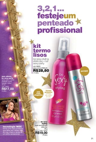 3,2,1...
                                    festejeum
                                    penteado
                                    proﬁssional
                               kit
                               termo
                               lisos
                               be sexy styling
                               efeito liso + be
                               sexy party
                               cód. 96830
                               preço normal R$36,00

                               R$28,80
                               ( 14 pts.)
                                                            portátil

zero odores
be sexy party
spray para o cabelo
proteção contra
odores + brilho
70 ml
cód. 10923

( 8 pts.)                                         termo
                                  use            protetor
                                  com
                                chapinha




                                          be sexy
                                           styling
                                 loção termoativada
  tecnologia MOC                           efeito liso
  forma uma capa protetora                       90 g
  que deixa seu cabelo livre             cód. 12572
  do mau cheiro e ainda dá
  um brilho sensacional.                     ( 9 pts.)

                                                                       21
 