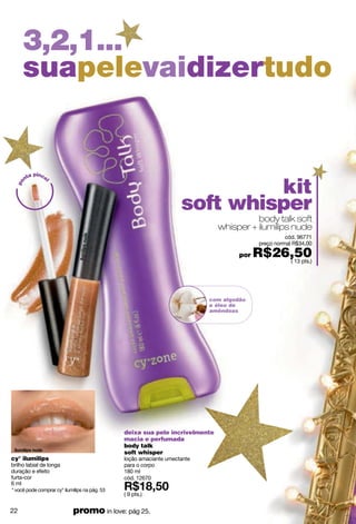 3,2,1...
     suapelevaidizertudo


        a pince


                                                                             kit
      nt
 po



               l




                                                                    soft whisper
                                                                                        body talk soft
                                                                              whisper + ilumilips nude
                                                                                                     cód. 96771
                                                                                           preço normal R$34,00

                                                                                    por   R$26,50
                                                                                              ( 13 pts.)




                                                                           com algodão
                                                                           e óleo de
                                                                           amêndoas




                                               deixa sua pele incrivelmente
                                               macia e perfumada
                                               body talk
                                               soft whisper
cy° ilumilips                                  loção amaciante umectante
brilho labial de longa                         para o corpo
duração e efeito                               180 ml
furta-cor                                      cód. 12670
6 ml
* você pode comprar cy° ilumilips na pág. 53
                                               ( 9 pts.)


22                          promo in love: pág 25.
 