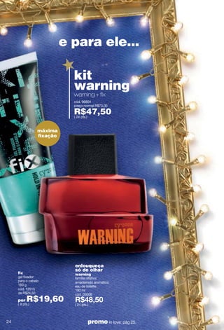 e para ele...

                            kit
                            warning
                            warning + fix
                            cód. 96804
                            preço normal R$73,00

                            R$47,50
                            ( 24 pts.)



                 máxima
                 ﬁxação




                            enlouqueça
                            só de olhar
     fix                    warning
     gel fixador            família olfativa:
     para o cabelo          amadeirado aromático
     160 g                  eau de toilette
     cód. 12515             100 ml
     de R$24,50             cód. 03006
     por   R$19,60
     ( 9 pts.)              ( 24 pts.)



24                                   promo in love: pág 25.
 