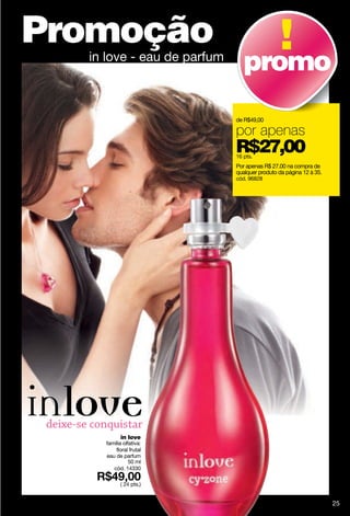 Promoção
  in love - eau de parfum
                               promo
                            de R$49,00

                            por apenas
                            R$27,00
                            16 pts.
                            Por apenas R$ 27.00 na compra de
                            qualquer produto da página 12 à 35.
                            cód. 96828




          in love
    família olfativa:
        floral frutal
    eau de parfum
               50 ml
       cód. 14330

          ( 24 pts.)


                                                                  25
 