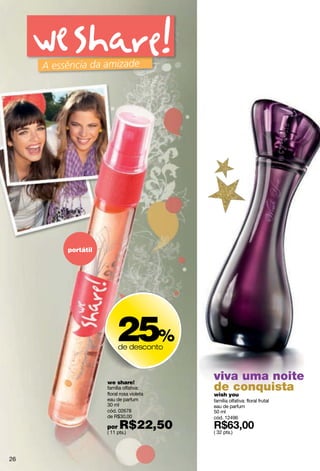 portátil




                     25%
                      de desconto



                we share!
                                      viva uma noite
                família olfativa:
                floral rosa violeta
                                      deyou
                                      wish
                                           conquista
                eau de parfum         família olfativa: floral frutal
                30 ml                 eau de parfum
                cód. 02678            50 ml
                de R$30,00            cód. 12496
                por   R$22,50
                ( 11 pts.)            ( 32 pts.)




26
 