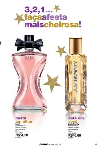 3,2,1...
             façaafesta
             maischeirosa!




basta                                        está em
um olhar
blush
                                             você
                                             just divanity
família olfativa:                            família olfativa:
oriental baunilha                            oriental baunilha
eau de toilette                              eau de toilette
50 ml                                        30 ml
cód. 12534                                   cód. 02769

( 27 pts.)                                   ( 23 pts.)



                    promo in love: pág 25.                       27
 