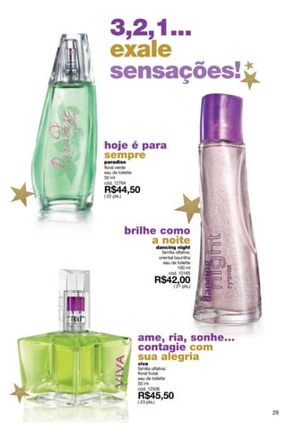 3,2,1...
   exale
   sensações!

hoje é para
sempre
paradise
floral verde
eau de toilette
50 ml
cód. 12764

( 22 pts.)




             brilhe como
                  a noite
                   dancing night
                                família olfativa:
                               oriental baunilha
                                 eau de toilette
                                         100 ml
                                    cód. 10165

                                       ( 21 pts.)




                  ame, ria, sonhe...
                  contagie com
                  sua alegria
                  viva
                  família olfativa:
                  floral frutal
                  eau de toilette
                  50 ml
                  cód. 12506

                  ( 23 pts.)

                                                    29
 