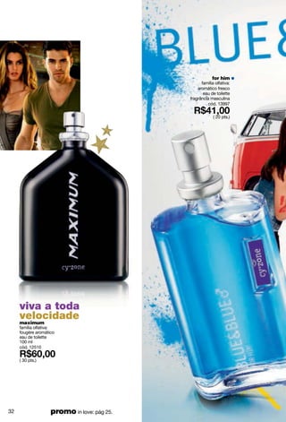 for him
                                                   família olfativa:
                                                 aromático fresco
                                                    eau de toilette
                                             fragrância masculina
                                                       cód. 13997

                                                          ( 20 pts.)




     viva a toda
     velocidade
     maximum
     família olfativa:
     fougère aromático
     eau de toilette
     100 ml
     cód. 12510

     ( 30 pts.)




32                  promo in love: pág 25.
 