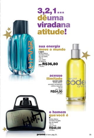 3,2,1...
dêuma
viradana
atitude!
  sua energia
  move o mundo
  [+]pwr
  família olfativa:
  aromático tônico
  eau de toilette
  100 ml
  cód. 04807
  de R$46,00

  por   R$36,80
  ( 18 pts.)




                  acesso
               ilimitado
                   secret code
                        família olfativa:
                 aromático amadeirado
                     colônia masculina
                                 100 ml
                            cód. 12516

                               ( 27 pts.)




                  o homem
                  que você é
                  H
                  família olfativa:
                  aromático fougère
                  eau de toilette
                  100 ml
                  cód. 01078

                  ( 24 pts.)


promo in love: pág 25.                      35
 