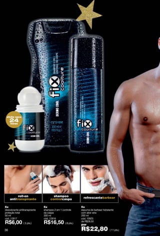 efeito seco
      24
      horas




           roll-on                     shampoo
      antitranspirante               controlcaspa              refrescantebarbear


fix                            fix                           fix
desodorante antitranspirante   shampoo 2 em 1 controle       espuma de barbear hidratante
proteção total                 da caspa                      com aloe vera
50 ml                          300 ml                        200 ml
cód. 12817                     cód. 12816                    cód. 10925
                                                             de R$28,50
                ( 3 pts.)                        ( 8 pts.)
                                                             por
36                                                           R$22,80                 ( 11 pts.)
 
