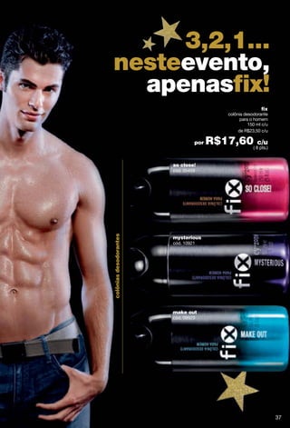 3,2,1...
nesteevento,
  apenasﬁx!
                                                            fix
                                            colônia desodorante
                                                  para o homem
                                                      150 ml c/u
                                                 de R$23,50 c/u

                                 por   R$17,60( 8c/u
                                                  pts.)


                        so close!
                        cód. 05459
colônias desodorantes




                        mysterious
                        cód. 10921




                        make out
                        cód. 09923




                                                                   37
 