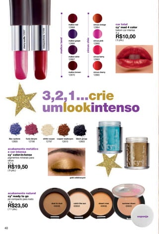 cor total
                                                                  12868                         12864              cy° mad 4 color




                              12499
                                                                                                                   batom cor intensa
              12507


                                                                                                                   4g




                                                  malice land




                                                                                  circus chic
                                                                                                                   ( 5 pts.)
                                                                  12866                         12860




                                                                  12867                         12863




                                                                  12870                         12865




                              3,2,1...crie
                              umlookintenso
                                                                                                   12800




     12805            12799           12797               12810           12803
                                                                                                                               12793




 acabamento metálico
 e cor intensa
 cy° color-in-tense
 pigmentos minerais para
 olhos
 3.7 g

 ( 9 pts.)




 acabamento natural
 cyº ready to go
 pó compacto para rosto
  4g
                                              00938                   00933                                00936               00935
 ( 11 pts.)

                                                                                                                                       esponja



40
 