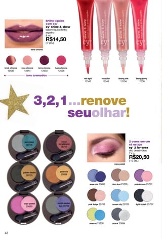 brilho líquido
                      com cor
                      cy° shine & show
                      batom líquido brilho
                      espelho
                      8 ml

                      ( 7 pts.)




 12530   12514     12533          12528
          tons cromados

                                             12542       12548    12554             12558




                  3,2,1...renoveel
                  colorseuolhar!
                                                                           2 cores em um
          00706                                                            só estojo
                                    00704                                  cy° 2 for eyes
                                                                           duo de sombras
                                                                           2.4 g

                                                                           ( 10 pts.)




          00705                     25698



                                                      25696       25705                     25701




                                                      25706        25703                    25707
          25695                      00709




                                                     25700       25694



42
 