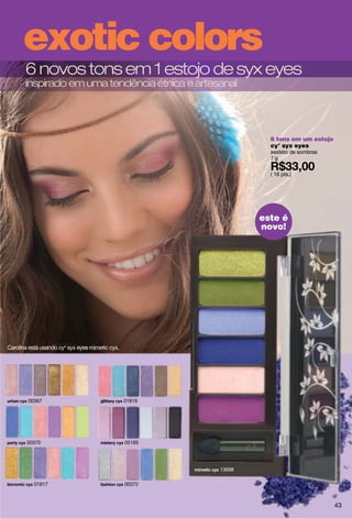 exotic colors
       6 novos tons em 1 estojo de syx eyes
       inspirado em uma tendência étnica e artesanal




                                                                   6 tons em um estojo
                                                                   cy° syx eyes
                                                                   sexteto de sombras
                                                                   7g

                                                                   ( 16 pts.)




                                                                 este é
                                                                 novo!




Carolina está usando cyo syx eyes mimetic cyx.




        00367                                    01816




        00370                                    05185




                                                         13698

           01817                                 00372



                                                                                         43
 