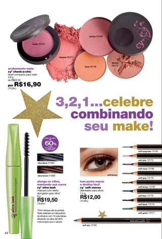 05369


                              05372




                                                               05371


                                                                                   00106       05373
 acabamento mate
 cyº cheek-a-chic
 blush compacto para rosto
 4.8 g
 de R$22,50

 por   R$16,90
 ( 8 pts.)




                                                    3,2,1...celebre
                                                      combinando
                                                        seu make!
                                     efeito de cílios
                                           até

                                      60%mais
                                      longos que
                                       o natural*
                                                                                                          13184


                                                                                                       13175
                                          01060

                                                                                                       13186

                                           01069
                                                                                                       13178
                             alonga os cílios,                         tem ponta macia
                             mantendo sua curva                        e desliza fácil
                             cyº stira lash                            cy° soft moves                   13182
                             máscara com efeito                        delineador para olhos
                             alongador para cílios*                    1.4 g
                             8g                                                                        13176

                                                                       ( 6 pts.)
                             ( 9 pts.)                                                                 13179

                             *Com retoque até as pontas.
                             Teste realizado em laboratório                                             13177
                             de eficácia com 19 voluntárias,
                             deixando os cílios até 60%
                             mais longos que o natural.
                                                                                   13185


44
 