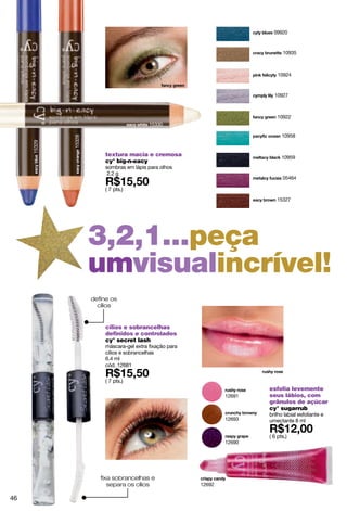 09920



                                                                                 10935



                                                                               10924



                                                                             10927



                                                                               10922
                                            15330

                                                                                 10958
             15328
     15329




                          textura macia e cremosa                                10959
                          cy° big-n-eacy
                          sombras em lápis para olhos
                           2.2 g
                                                                                 05464

                          ( 7 pts.)
                                                                              15327




                     3,2,1...peça
                     umvisualincrível!
                     define os
                       cílios


                          cílios e sobrancelhas
                          definidos e controlados
                          cy° secret lash
                          máscara-gel extra fixação para
                          cílios e sobrancelhas
                          6.4 ml
                          cód. 12681

                          ( 7 pts.)
                                                                           esfolia levemente
                                                                   12691   seus lábios, com
                                                                           grânulos de açúcar
                                                                           cy° sugarrub
                                                                           brilho labial esfoliante e
                                                                   12693   umectante 8 ml

                                                                           ( 6 pts.)
                                                                   12690




                        fixa sobrancelhas e
                           separa os cílios                12692

46
 
