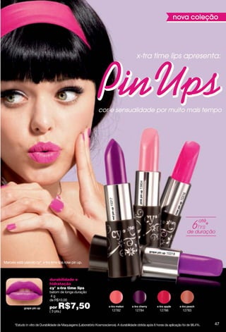 nova coleção




                                                                                                x-tra time lips apresenta:




                                                                    cor e sensualidade por muito mais tempo



                                                                                                  13804




                                                                                                                                  16
                                                                                                                               153
                                                                            15317




                                                                                                                                             até

                                                                                                                                       de duração



                                                                                                                     15318

Marcela está usando cyº x-tra time lips rose pin up.



                                durabilidade e
                                hidratação
                                cy° x-tra time lips
                                batom de longa duração
                                4g
                                de R$10,00

                                por   R$7,50
                                ( 3 pts.)                                     12782            12784             12786            12783



       *Estudo in vitro de Durabilidade de Maquiagens (Laboratório Kosmoscience). A durabilidade obtida após 6 horas da aplicação foi de 98,4%.    47
 