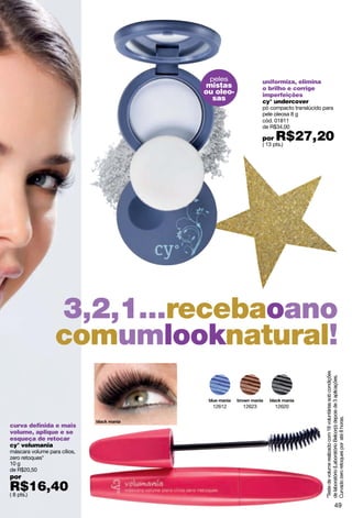 peles             uniformiza, elimina
                              mistas             o brilho e corrige
                              ou oleo-           imperfeições
                                sas              cy° undercover
                                                 pó compacto translúcido para
                                                 pele oleosa 8 g
                                                 cód. 01811
                                                 de R$34,00

                                                 por   R$27,20
                                                 ( 13 pts.)




                  3,2,1...recebaoano
                  comumlooknatural!                                       *Teste de volume realizado com 18 voluntárias sob condições
                                                                          de laboratório (Laboratório Belcorp) depois de 3 aplicações.




                                12612    12623         12620
                                                                          Curvado zero retoques por até 8 horas.




curva definida e mais
volume, aplique e se
esqueça de retocar
cy° volumania
máscara volume para cílios,
zero retoques*
10 g
de R$20,50
por
R$16,40
( 8 pts.)

                                                                                                     49
 