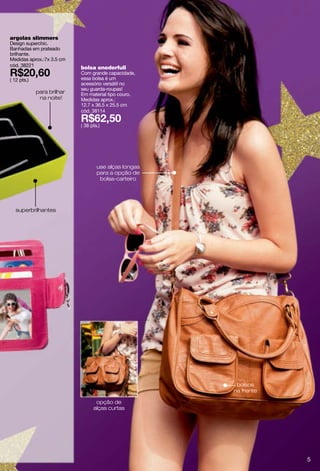 argolas slimmers
Design superchic.
Banhadas em prateado
brilhante.
Medidas aprox.:7x 3.5 cm
cód. 38221                  bolsa onederfull
                            Com grande capacidade,
( 12 pts.)                  essa bolsa é um
                            acessório versátil no
                            seu guarda-roupas!
             para brilhar   Em material tipo couro.
              na noite!     Medidas aprox.:
                            12.7 x 36.5 x 25.5 cm
                            cód. 38114

                            ( 38 pts.)




                                    use alças longas
                                    para a opção de
                                     bolsa-carteiro




   superbrilhantes




                                                        bolsos
                                                       na frente

                                   opção de
                                  alças curtas




                                                                   5
 