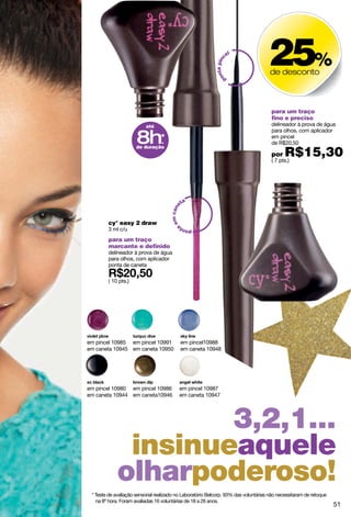 el
                                                                                     25%



                                                              ta pinc
                                                                                     de desconto




                                                            on
                                                                   p




                                                                                      para um traço
                                                                                      fino e preciso
                          até                                                         delineador à prova de água


                      8h*
                                                                                      para olhos, com aplicador
                                                                                      em pincel
                        .                                                             de R$20,50

                                                                                             R$15,30
                      de duração
                                                                                      por
                                                                                      ( 7 pts.)




                                                ta
                                      em cane




        cy° easy 2 draw
        3 ml c/u
                                                a
                                            pont

        para um traço
        marcante e definido
        delineador à prova de água
        para olhos, com aplicador
        ponta de caneta

        ( 10 pts.)




em pincel 10985 em pincel 10991                 em pincel10988
em caneta 10945 em caneta 10950                 em caneta 10948




em pincel 10980 em pincel 10986             em pincel 10987
em caneta 10944 em caneta10946              em caneta 10947




                     3,2,1...
              insinueaquele
             olharpoderoso!
 * Teste de avaliação sensorial realizado no Laboratório Belcorp. 93% das voluntárias não necessitaram de retoque
   na 8ª hora. Foram avaliadas 16 voluntárias de 18 a 26 anos.
                                                                                                                    51
 