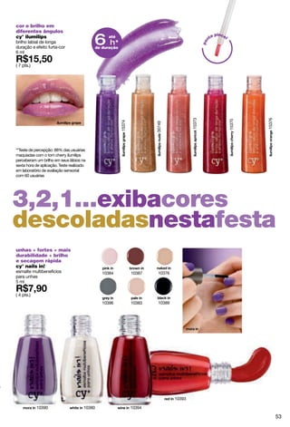 cor e brilho em
diferentes ângulos
cy° ilumilips
brilho labial de longa                     6 h* até
                                                                                                      nt
                                                                                                        a pincel




                                                                                                 po
duração e efeito furta-cor                 de duração
6 ml

( 7 pts.)




                                                                                                                           15376
                                                                                         15373




                                                                                                                   15375
                                                        15374




                                                                        00749
**Teste de percepção: 88% das usuárias
maquiadas com o tom cherry ilumilips
perceberam um brilho em seus lábios na
sexta hora de aplicação. Teste realizado
em laboratório de avaliação sensorial
com 60 usuárias




3,2,1...exibacores
descoladasnestafesta
unhas + fortes + mais
durabilidade + brilho
e secagem rápida
cy° nails in!
esmalte multibenefícios                       10384             10387    10376
para unhas
5 ml

( 4 pts.)
                                              10396             10383    10389




                                                                                 10393

            10390                     10380                     10394

                                                                                                                                   53
 