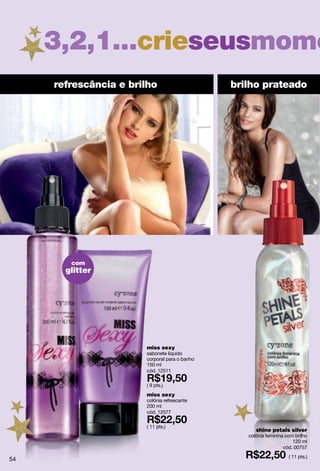 3,2,1...crieseusmome
     refrescância e brilho                     brilho prateado




        com
       glitter




                       miss sexy
                       sabonete líquido
                       corporal para o banho
                       150 ml
                       cód. 12511

                       ( 9 pts.)
                       miss sexy
                       colônia refrescante
                       200 ml
                       cód. 12577

                       ( 11 pts.)
                                                     shine petals silver
                                                  colônia feminina com brilho
                                                                      120 ml
                                                                  cód. 00757
                                                                    ( 11 pts.)
54
 
