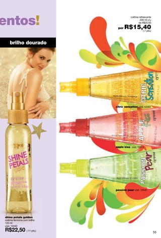 entos!
                                           colônia refrescante
                                                    200 ml c/u
                                                  de R$20,50

                                 por   R$15,40
                                            ( 7 pts.)




    brilho dourado




                                citric sensation cód. 12583




                                apple kiss cód. 12571




                                passion pear cód. 12543




shine petals golden
colônia feminina com brilho
120 ml
cód. 10340
                   ( 11 pts.)
                                                                 55
 
