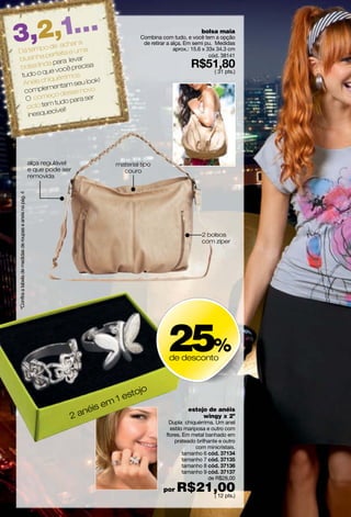 3,2,1…        o de ac
                      har a
    Dá temp rfeita e uma
                                                                                                                            bolsa maia
                                                                                                  Combina com tudo, e você tem a opção
                                                                                                   de retirar a alça. Em semi pu. Medidas
                                                                                                                 aprox.: 15.6 x 33x 34.3 cm
              pe
    blusinha para levar
                                                                                                                                 cód. 38141

    bolsa  linda           cisa
                  você pre
     tud o o que        os
                                                                                                                                  ( 31 pts.)
               iquérrim
      Anéis ch ntam seu look!
               me
      comple         esse no
                             vo
       O co  meço d ara ser
                  tudo p
       ciclo tem el!
                 cív
       inesque




                                                               alça regulável            material tipo
                                                               e que pode ser              couro
                                                               removida
    ºConfira a tabela de medidas de roupas e anéis na pág. 4




                                                                                                                            2 bolsos
                                                                                                                            com zíper




                                                                                                             25%
                                                                                                              de desconto



                                                                                             tojo
                                                                                       m 1 es
                                                                                   is e
                                                                                ané
                                                                                                                      estojo de anéis
                                                                            2                                              wingy x 2º
                                                                                                               Dupla chiquérrima. Um anel
                                                                                                               estilo mariposa e outro com
                                                                                                             flores. Em metal banhado em
                                                                                                                 prateado brilhante e outro
                                                                                                                           com minicristais.
                                                                                                                     tamanho 6
                                                                                                                     tamanho 7
                                                                                                                     tamanho 8
                                                                                                                     tamanho 9
                                                                                                                               de R$28,00

                                                                                                           por   R$21,00
                                                                                                                     ( 12 pts.)
6
 