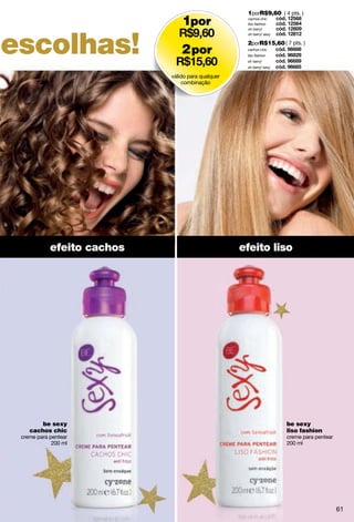 1porR$9,60 ( 4 pts. )
                                1por                cachos chic
                                                    liso fashion




escolhas!
                                                    oh berry!
                                                    oh berry! sexy

                                                    2porR$15,60 ( 7 pts. )
                                2 por               cachos chic
                                                    liso fashion
                                                    oh berry!
                                                    oh berry! sexy

                            válido para qualquer
                                 combinação




            efeito cachos                          efeito liso




        be sexy                                                      be sexy
    cachos chic                                                      liso fashion
 creme para pentear                                                  creme para pentear
             200 ml                                                  200 ml




                                                                                          61
 