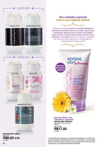 para ele

                                                          Um cuidado especial
                                                        com a sua higiene íntima

              10329               13622
                                                  Xpress your intimacy minimiza os odores indesejáveis*
                                                (causados por diversos fatores como calor, calças justas,
                                                    estresse,etc), ajudando você a cuidar da sua higiene
                                                 íntima. Contém componentes de extrato natural, como a
                                                calêndula e a camomila. Limpa com eficácia e suavidade,
                                                    sem ressecar a pele. Além disso, é hipoalergênico e
                                                              você pode usá-lo todos os dias!




                para ela

                                                        ginecolo-
                                                       gicamente
                                                         testado

            12763             13620




                      13621




                                                    para uso diário, com
                                                    calêndula e camomila
                                                    xpress your intimacy
                                                    sabonete íntimo feminino
                                                    150 ml
                                                    cód. 10429

                                                    ( 8 pts.)
desodorante roll-on
50 ml c/u
                                          * Prova de Eficácia e Segurança com supervisão ginecológica em que 90% das
( 3 pts.)                                 voluntárias estiveram totalmente de acordo com a declaração:”o uso do produto
                                          previne os possíveis odores naturais”, em 50 voluntárias entre 18 e 60 nos, após
62                                        14 dias de uso, nos laboratórios PERCEPTION (Brasil).
 