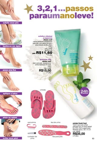 3,2,1...passos
                    paraumanoleve!
esfolie seus pés




                                 esfolia e diminui
                                       a aspereza
                                       shoes out!
                         creme esfoliante antiaspereza
                         para pés, com pedra pomes e
                            areia branca de Bora Bora
banhe-os em água                                 120 g
                                           cód. 12678
                                           de R$14,50

                        por    R$11,60
                                    ( 5 pts.)


                                    proteção 24h
                                       shoes out!
                         talco para pés, desodorante
                             antitranspirante 24 horas
                                                 150 g
                                           cód. 12594
passe uma lixa
                                              ( 7 pts.)




                                                                                       24h
                                    chinelo

aplique o talco                                                                        de proteção




pinte as unhas

                   escovinha                          lixa de unha
                                                                          estojo fresh foot
                                                                          Tudo o que suas unhas
                                                                          precisam em um lindo estojo!
                                                                          Em PVC, EVA e papel areia.
                                                                          Medidas aprox.: 29 x 15 cm
                                                                          cód. 36836


                   cortador de                            lixa para pés   ( 21 pts.)
exiba seus pés!       unha                                                                               63
 