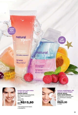 super
   leve
   melão e
vitamina E***




                                                       oil
                                                      free




                textura leve para todos           remove maquiagem, até
                os tipo de pele                   aquela à prova d´água
                natural xpress                    natural xpress
                gel espumoso de limpeza facial,   loção facial bifásica
                com melão e vitamina E***         demaquilante à prova de água,
                120 g                             com framboesa e pêssego.
                cód. 12766                        90 ml
                de R$21,00                        cód. 12667

                por   R$15,80
                ( 8 pts.)                         ( 12 pts.)

                ***Dermatologicamente testado
                e hipoalergênico.


                                                                                  65
 