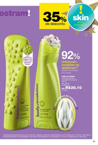 ostram!
                                                                    35%  de desconto
                                                                                                                        skin  oferta
                                                                                                                           tratamento




                                      semi-
                                  esferas que
                                  ajudam você
                                  a deixar sua
                                    pele mais
                                     lisinha



                                                                                                     aparência da pele
                                                                                                     renovada!
                                                                                                     body revolution
                                                                                                     creme gel corporal,
                                                                                                     nova aparência da pele
                                                                                                     150 ml
                                                                                                     cód. 10313
                                                                                                     de R$31,00

                                                                                                     por   R$20,10
                                                                                                     ( 10 pts.)




*Resultados obtidos após 28 dias de uso em teste clínico, realizado no laboratório CLAIM (Argentina), com 50 mulheres de 17 a 25 anos. **Teste Clínico e
de Percepção realizado por dermatologistas no laboratório CLAIM (Argentina), com 50 mulheres de 17 a 25 anos, resultados após 14 dias de uso..


                                                                                                                                                           67
 