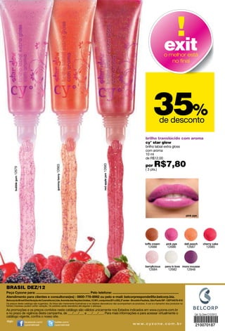 exit
                                                                                                                                                o melhor está
                                                                                                                                                   no ﬁnal




                                                                                                                                      35%   de desconto

                                                                                                                               brilho translúcido com aroma
                                                                                                                               cy° star glow
                                                                                                                               brilho labial extra gloss
                                                                                                                               com aroma
                                                                                                                               10 ml
                                                                                                                               de R$12,00

                                                                                                                               por     R$7,80
                                                                                         12683
                                             12663
        12679




                                                                                                                               ( 3 pts.)




                                                                                                                                  12688            12686             12687         12685




                                                                                                                                  12684             12682            12848




BRASIL DEZ/12


Os preços deste catálogo são sugeridos. As fotos são meramente ilustrativas e os objetos decorativos não acompanham os produtos. A cor e o tamanho dos produtos no
folheto impresso podem sofrer variação. Os pedidos serão atendidos até esgotar o estoque.
As promoções e os preços contidos neste catálogo são válidos unicamente nos Estados indicados em www.cyzone.com.br
e no prazo de vigência desta campanha, de ___/___/___ a ___/___/___. Para mais informações e para acessar virtualmente o                                                 Cat. Cy Zone C12/2012
catálogo vigente, conﬁra o nosso site.
siga:           facebook.com/               twitter.com/
                cyzonebrasil                cyzonebrasil                                                            w w w. c y z o n e . c o m . b r                     210070187
 