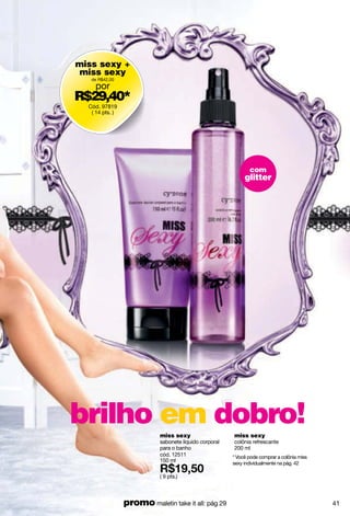 miss sexy +
 miss sexy
   de R$42,00
     por
R$29,40*
  Cód. 97819
   ( 14 pts. )




                                                               com
                                                             glitter




brilho em dobro!            miss sexy                   miss sexy
                            sabonete líquido corporal   colônia refrescante
                            para o banho                200 ml
                            cód. 12511                  * Você pode comprar a colônia miss
                            150 ml
                                                        sexy individualmente na pág. 42

                            ( 9 pts.)



                 promo maletin take it all: pág 29                                           41
 