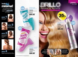 nuevo
   tú
 hazlo                                                                                                                                                                                                                                            spray brillo inmediato



 misma!
                                                                                                                                                                                                                                                         para el cabello



                                                                                                           elimina los vellos
       Te enseñaremos en                                               zonas                               sin irritar "esas"
                                                                       sensibles                           zonas especialmente
      4 simples pasos cómo                                                                                 sensibles*

                     peinado                                                                               bodymanic                          d e s d e       l a   p r i m e r a   a p l i c a c i ó n
     lograr un                                                                                             crema depilatoria para rostro,
                                                                                                           axilas y bikini
            con estilo                                                                                     50 g / 1.7 oz.
                                                                                                           cód. 03109




                                                                                                                                                                                                      35%
                                                                                                           valorizado en $105.00                                                                                  -
                                                                                                           $69.90
 paso          1
 Separa tu cabello
                                                                                                                                                                                                       de descuento
                                                                                                                                                                                                                      -
 en dos partes.




                                                                                                                                                                                                 brillo natural para                                 enriquecido
                                                                                                                                                                                                 tu cabello                                           con lino


                                       2
                                                                                                                                                                                                 be sexy                                              y olivo

                         paso                                                                                                                                                                    xtra shine
                                                                                                                                                                                                 spray para el cabello
                                                                                                                                                                                                 ultra brillo + control frizz
                         En cada mechón,                                                                                                                                                         70 ml / 2.4 fl. oz.
                         deberás hacer media
                         trenza. Sujeta cada una.             úsala                                                                                                                              cód. 00428
                                                                                                                                                                                                 valorizado en $140.00
                                                            mientras te
                                                              duchas                                                                                                                             $89.90

 paso          3
 Une las dos medias
 trenzas y sujétalas
 por la mitad,
 formando un solo
 mechón.




                                                                                                           fórmula que no se corre
                                                                                                           con el agua y retarda el
                                                                                                           crecimiento del vello*
                                                                                                           bodymanic
                                                                                                           crema depilatoria                          Úsalo así:                                                      Su fórmula probada


               4
                                                                                                           corporal para el baño                                                                                      por expertos estilistas

 paso                                                                                                      100 g / 3.5 oz.
                                                                                                           cód. 03110
                                                                                                           valorizado en $140.00
                                                                                                                                                 Aplíca Be Sexy
                                                                                                                                               Xtra Shine a una
                                                                                                                                                                                                                      da brillo y controla
                                                                                                                                                                                                                      el frizz. Además, no
                                                                                                                                                                                                                      altera el peinado ni deja
                                                                                                                                            distancia de 15 cms

                                                                                                           $89.90
 Alborota con tu mano la parte que no está                                                                                                           del cabello.                                                     tu cabello grasoso.
 trenzada. Y listo! Sal a lucir tu nuevo peinado!!


50                                                   *Incluye paleta aplicadora en ambas presentaciones.                                                                            promo Fragancia H : pág. 79                                                      51
 