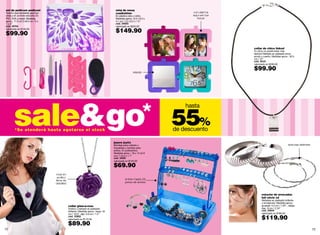 set de pedicure pedicool                                                              reloj de mesa
Todo lo que necesitas para tus                                                        cuadratime                          con alarma
uñas y en un lindo estuche. En                                                        En plástico abs y vidrio.           aquí van tus
PVC, EVA y metal. Medidas                                                             Medidas aprox.: 8.3 x 8.3 x           fotos!
aprox.: 11.5 x2.5 x9.5 cm / 5 x                                                       4.1 cm / 3.2 x3.2 x 1.5”
1 x 4”                                                                                cód. 34583
cód. 35743                                                                            valorizado en $320.00
valorizado en $140.00

$99.90                                                                                $149.90

                                                                                                                                         collar de chico linked
                                                                                                                                         Tu chico no podrá estar más
                                                                                                                                         fashion! Bañado en plateado enve-
                                                                                                                                         jecido y cuerito. Medidas aprox.: 30.5
                                                                                                                                         cm / 12”
                                                                                                                                         cód. 35121
                                                                                                                                         valorizado en $230.00


                                                                                                      espejo
                                                                                                                                         $99.90




       sale&go
                                                                                                                        hasta


        *Se atenderá hasta agotarse el stock
                                                                                                                    55%
                                                                                                                    de descuento

                                                                                     joyero joytix
                                                                                     Bandeja para collares y                                                             texturas distintas
                                                                                     brazaletes y barritas para
                                                                                     anillos. En poliestireno.
                                                                                     Medidas aprox.: 18 x 14 x2.9
                                                                                     cm/ 7 x5.5 x 1.1”
                                                                                     cód. 34581
                                                                                     valorizado en $125.00

                                                                                     $69.90
                                  rosa en
                                   acrílico
                                  llena de                                                     entran hasta 26
                                  detalles!                                                    pares de aretes



                                                                                                                                                estuche de arracadas
                                                                                                                                                full circle x2
                                                                                                                                                Bañadas en plateado brillante
                                                                                                                                                y envejecido. Medidas aprox.:
                                              collar glam-a-rose                                                                                gruesas: 4.2 cm / 1.64” , delga-
                                              Acrílico y bañado en plateado                                                                     das : 6 cm / 2.34”
                                              brillante. Medidas aprox.: largo: 42                                                              cód. 34944
                                              cm / 16.5", dije: 3.8 cm / 1.4"                                                                   valorizado en $180.00
                                              cód. 33952
                                              valorizado en $170.00                                                                             $119.90
                                              $89.90
72                                                                                                                                                                                            73
 